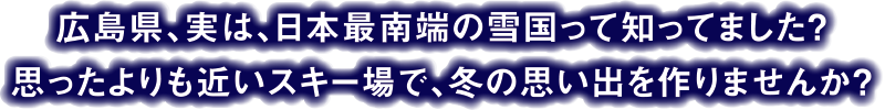 広島県、実は、日本最南端の雪国って知ってました？思ったよりも近いスキー場で、冬の思い出を作りませんか？